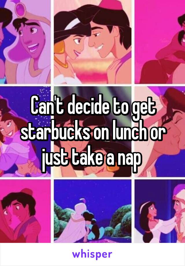 Can't decide to get starbucks on lunch or just take a nap 