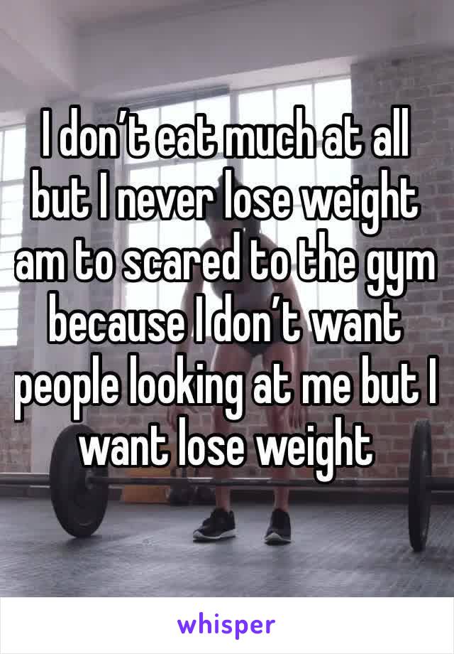 I don’t eat much at all but I never lose weight am to scared to the gym because I don’t want people looking at me but I want lose weight 
