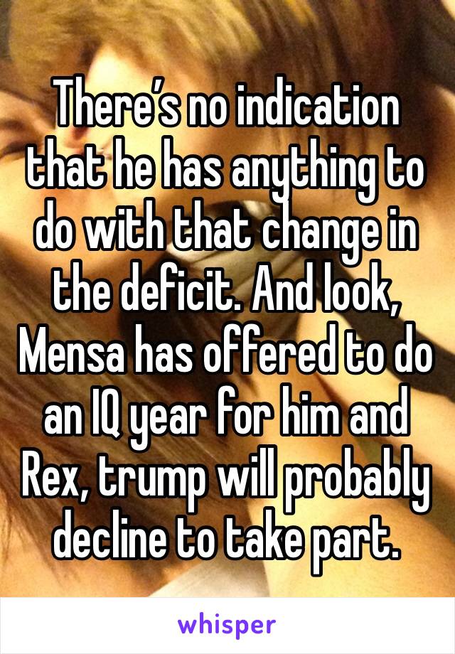 There’s no indication that he has anything to do with that change in the deficit. And look, Mensa has offered to do an IQ year for him and Rex, trump will probably decline to take part.