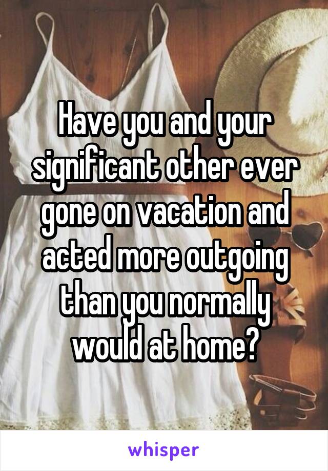 Have you and your significant other ever gone on vacation and acted more outgoing than you normally would at home?