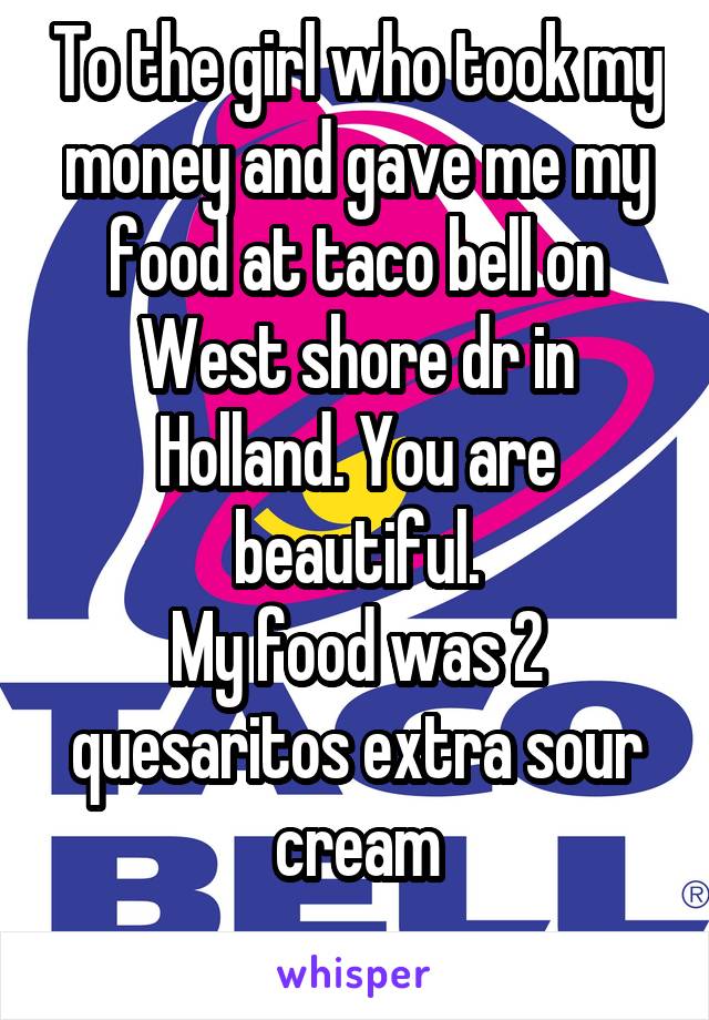 To the girl who took my money and gave me my food at taco bell on West shore dr in Holland. You are beautiful.
My food was 2 quesaritos extra sour cream
