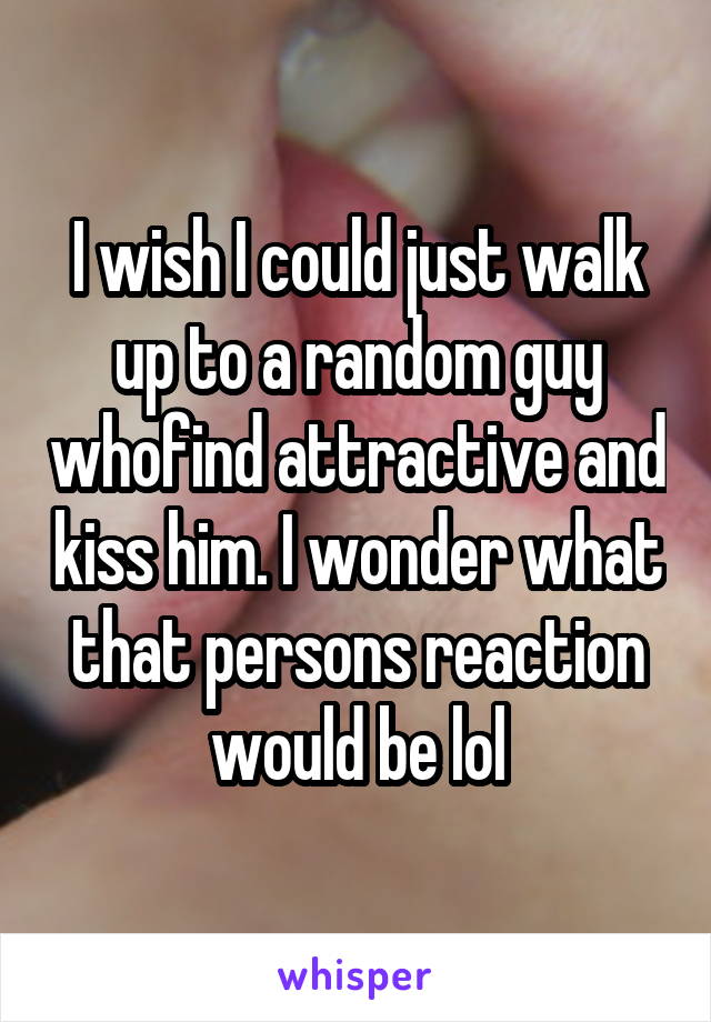 I wish I could just walk up to a random guy whofind attractive and kiss him. I wonder what that persons reaction would be lol