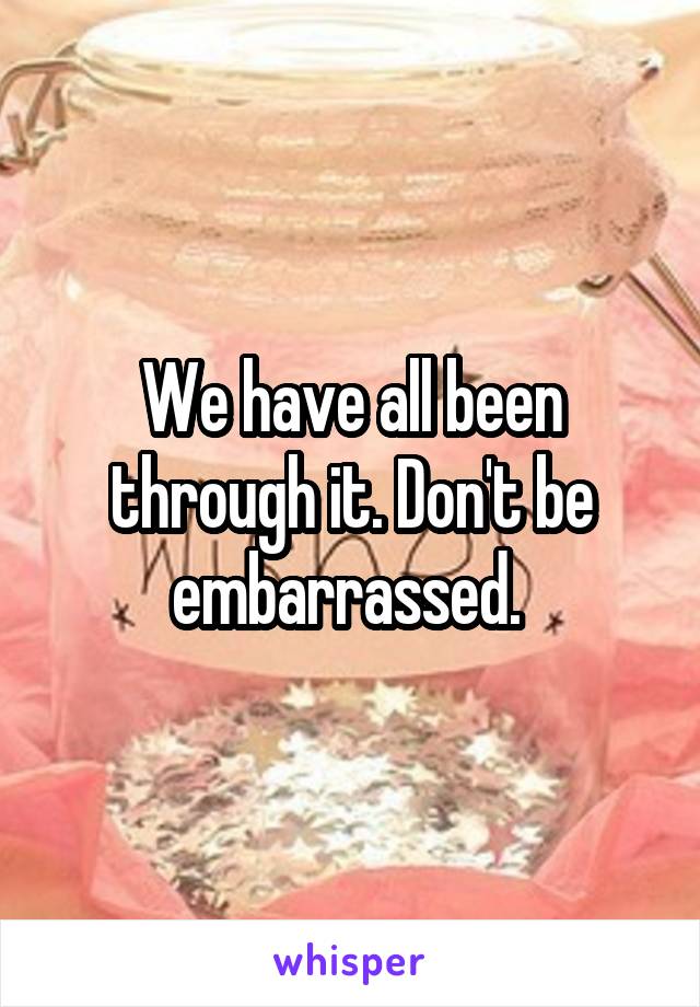 We have all been through it. Don't be embarrassed. 