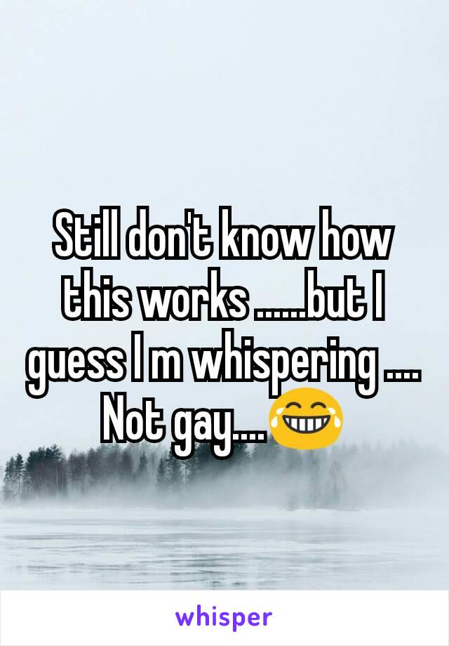 Still don't know how this works ......but I guess I m whispering ....
Not gay....😂