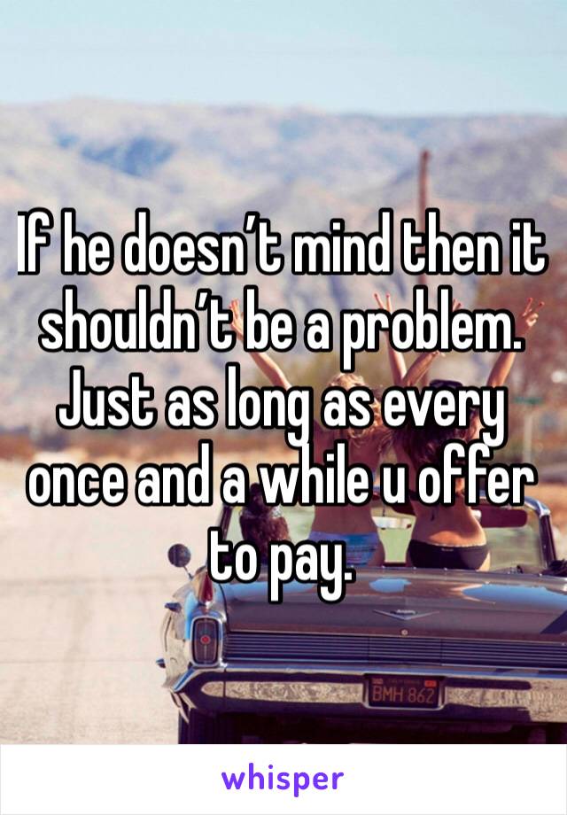 If he doesn’t mind then it shouldn’t be a problem. Just as long as every once and a while u offer to pay. 