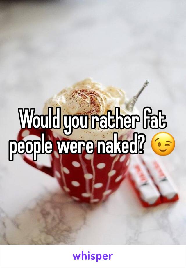 Would you rather fat people were naked? 😉