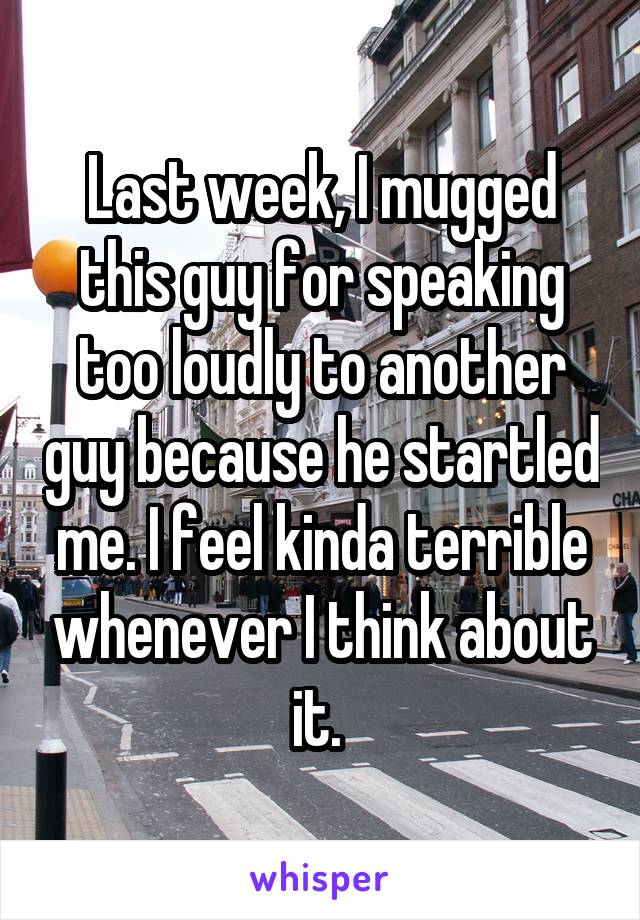 Last week, I mugged this guy for speaking too loudly to another guy because he startled me. I feel kinda terrible whenever I think about it. 