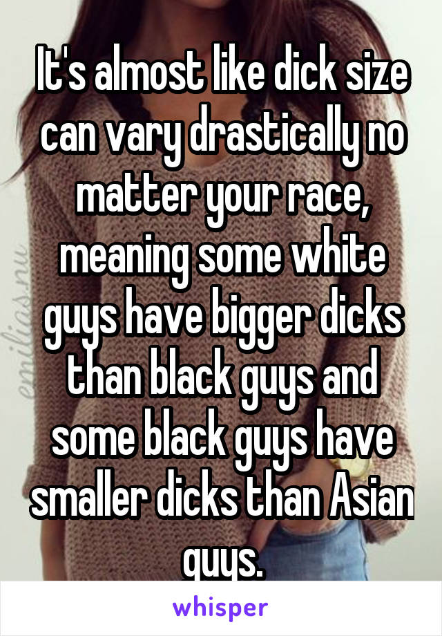 It's almost like dick size can vary drastically no matter your race, meaning some white guys have bigger dicks than black guys and some black guys have smaller dicks than Asian guys.