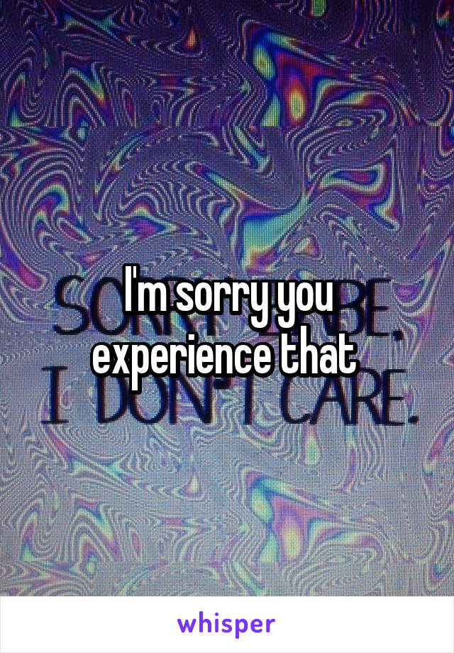 I'm sorry you experience that 