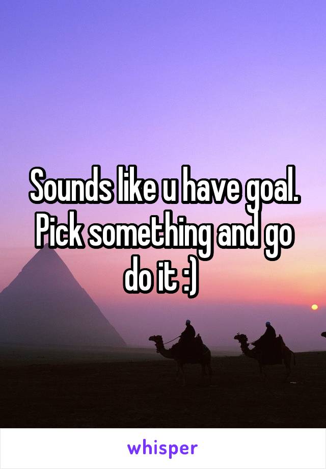 Sounds like u have goal. Pick something and go do it :) 