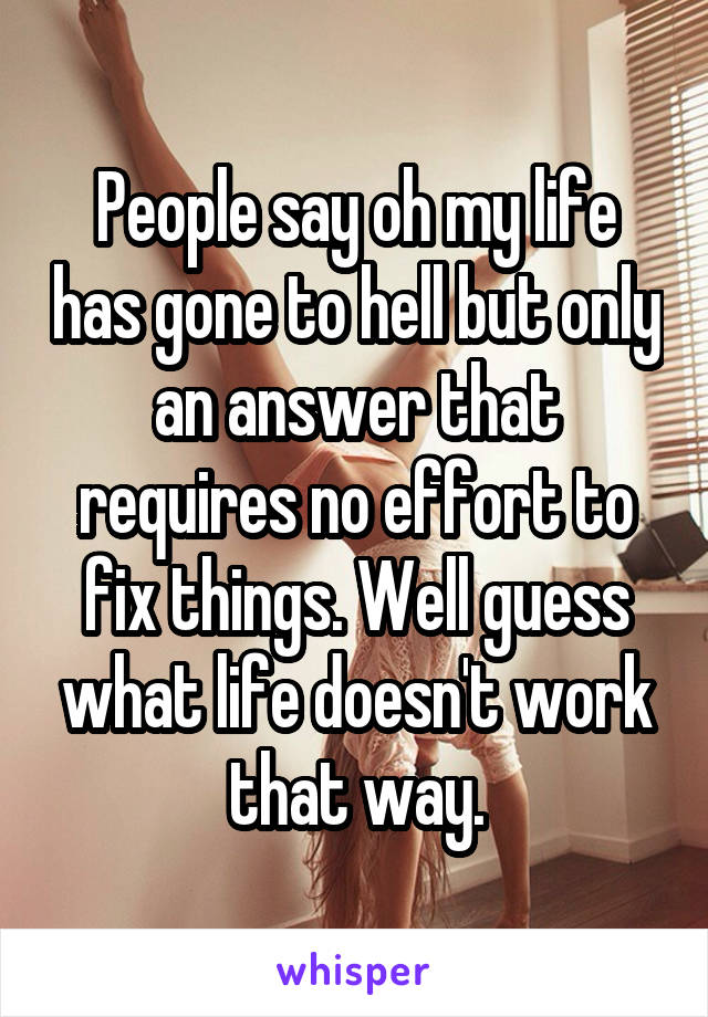 People say oh my life has gone to hell but only an answer that requires no effort to fix things. Well guess what life doesn't work that way.