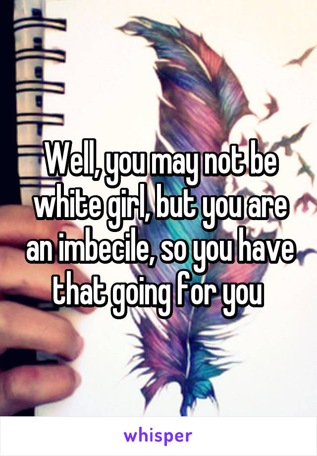 Well, you may not be white girl, but you are an imbecile, so you have that going for you 