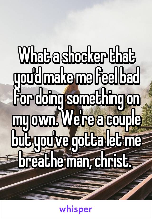 What a shocker that you'd make me feel bad for doing something on my own. We're a couple but you've gotta let me breathe man, christ. 