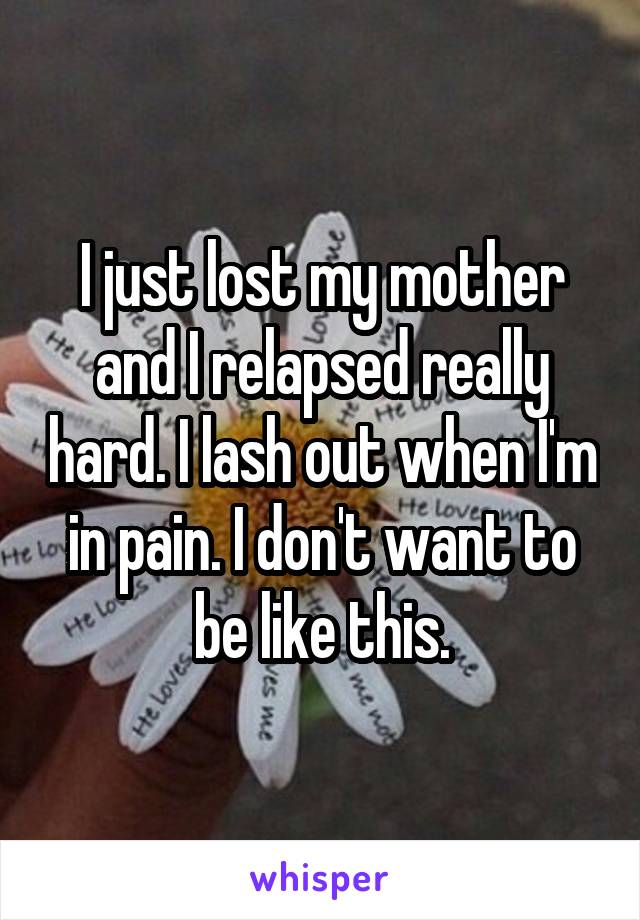 I just lost my mother and I relapsed really hard. I lash out when I'm in pain. I don't want to be like this.