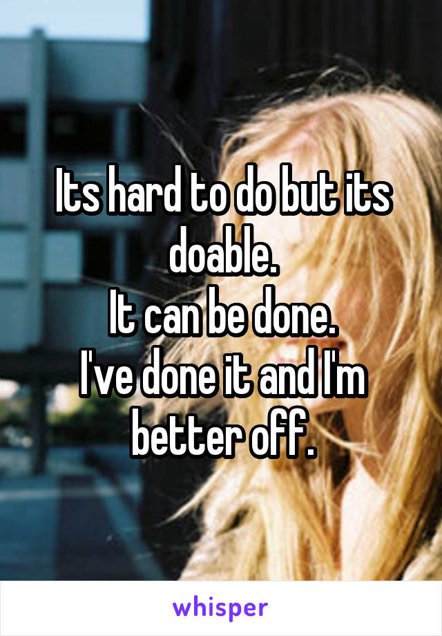 Its hard to do but its doable.
It can be done.
I've done it and I'm better off.