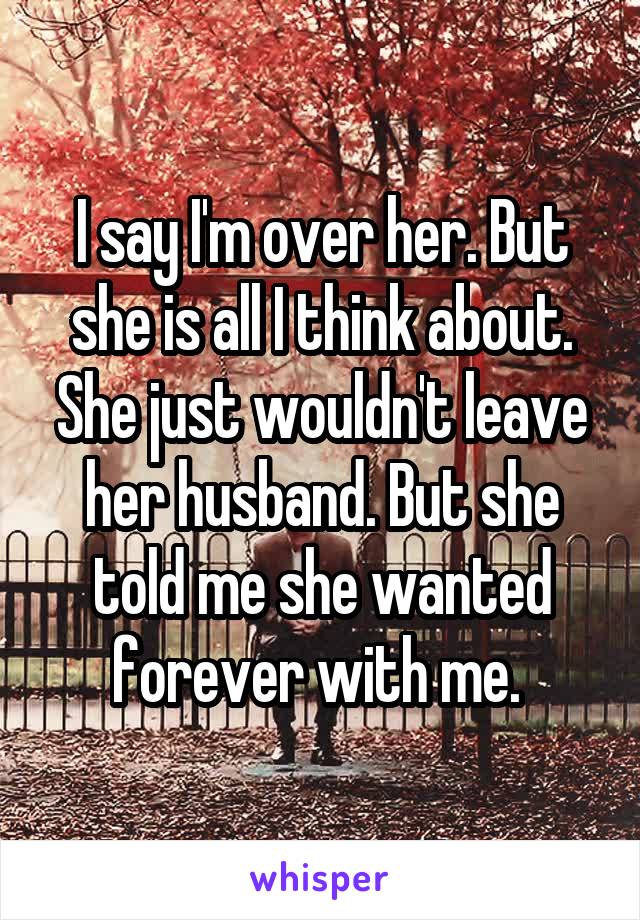 I say I'm over her. But she is all I think about. She just wouldn't leave her husband. But she told me she wanted forever with me. 