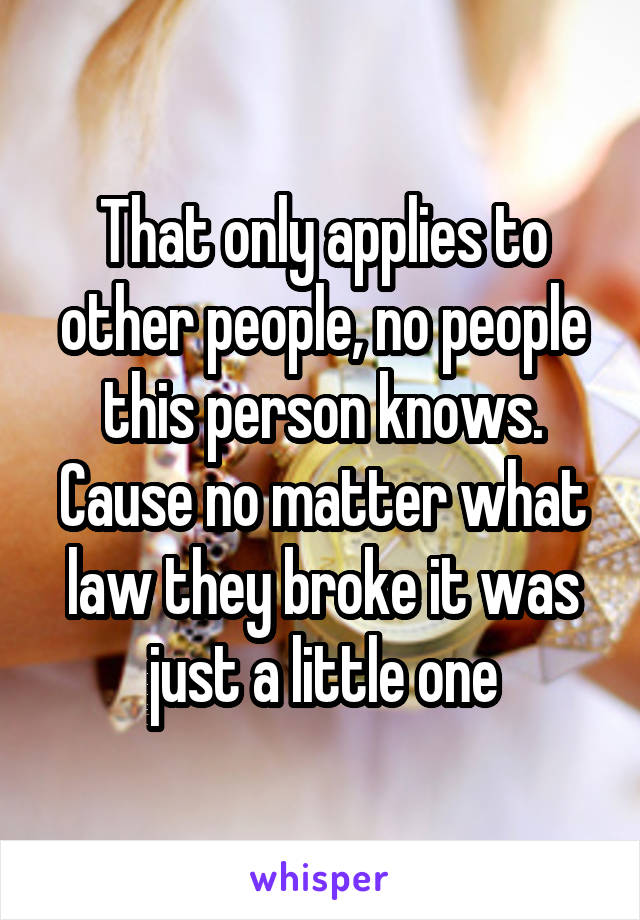 That only applies to other people, no people this person knows. Cause no matter what law they broke it was just a little one