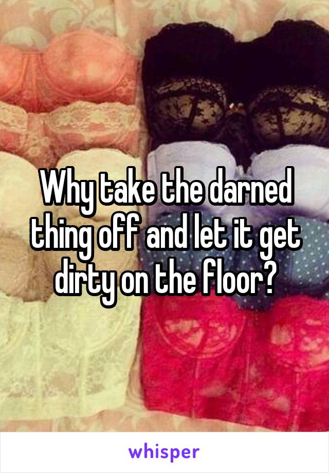 Why take the darned thing off and let it get dirty on the floor?