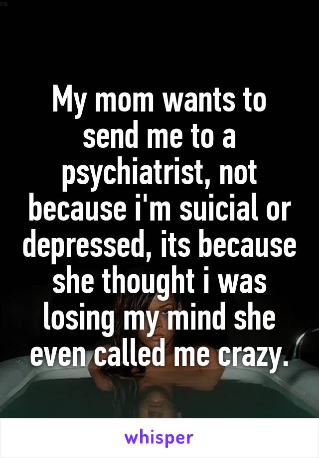 My mom wants to send me to a psychiatrist, not because i'm suicial or depressed, its because she thought i was losing my mind she even called me crazy.