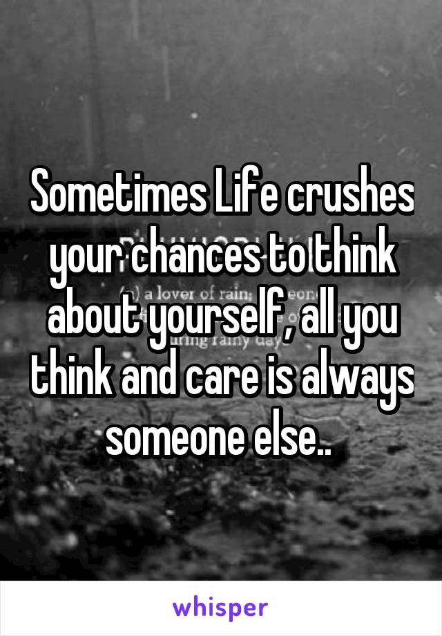 Sometimes Life crushes your chances to think about yourself, all you think and care is always someone else.. 