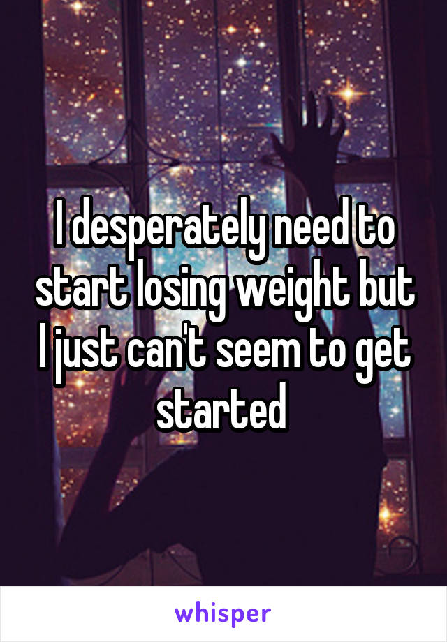 I desperately need to start losing weight but I just can't seem to get started 