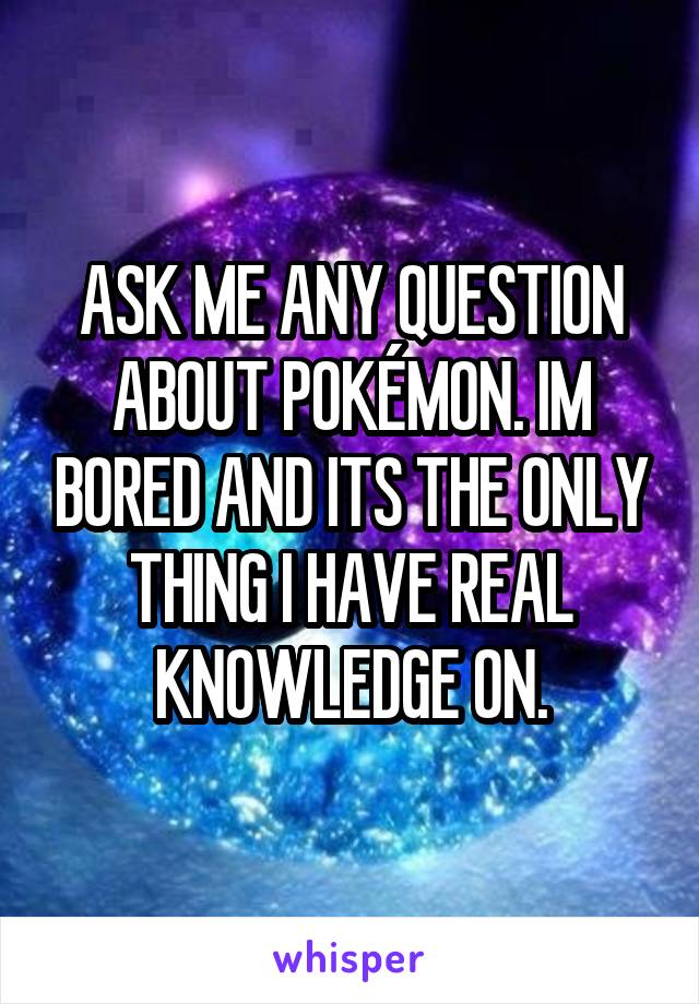 ASK ME ANY QUESTION ABOUT POKÉMON. IM BORED AND ITS THE ONLY THING I HAVE REAL KNOWLEDGE ON.