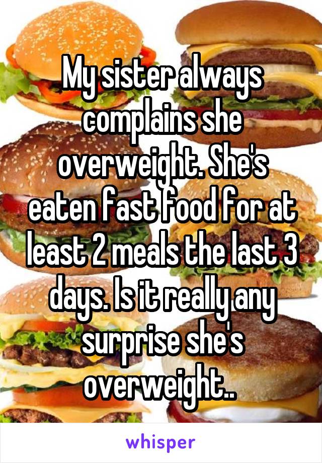 My sister always complains she overweight. She's eaten fast food for at least 2 meals the last 3 days. Is it really any surprise she's overweight.. 