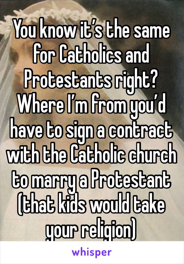 You know it’s the same for Catholics and Protestants right? Where I’m from you’d have to sign a contract with the Catholic church to marry a Protestant (that kids would take your religion)