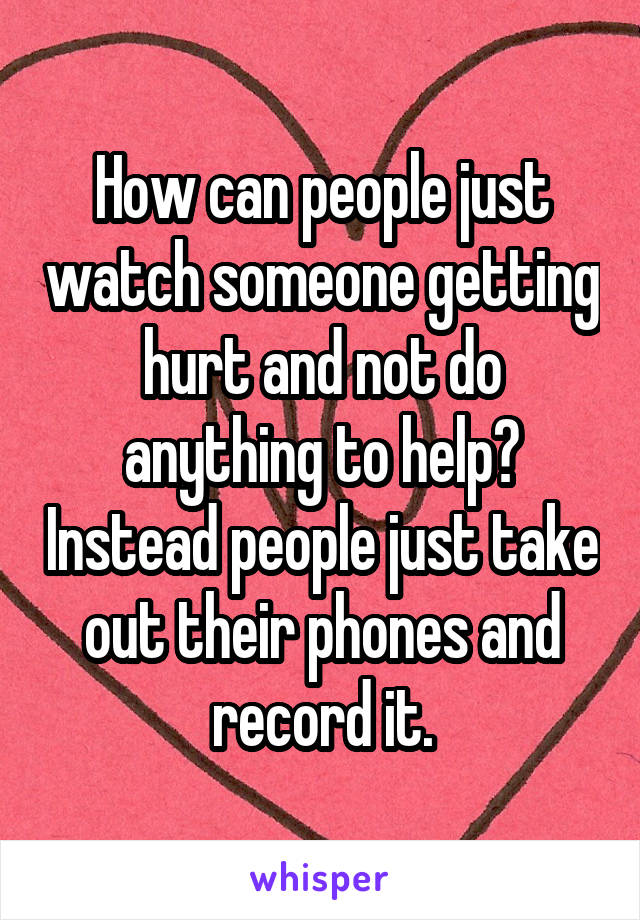 How can people just watch someone getting hurt and not do anything to help? Instead people just take out their phones and record it.