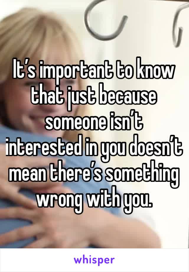 It’s important to know that just because someone isn’t interested in you doesn’t mean there’s something wrong with you.