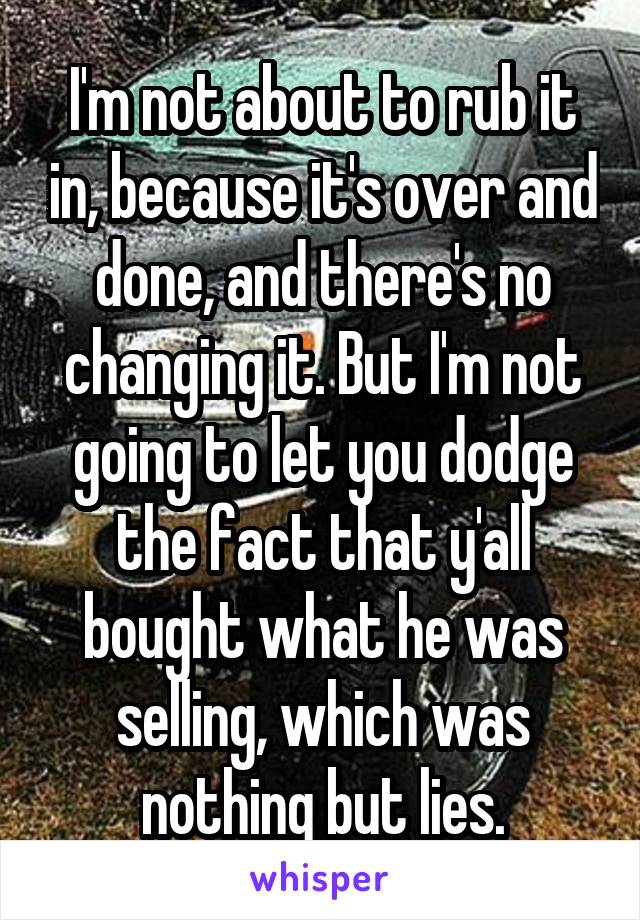 I'm not about to rub it in, because it's over and done, and there's no changing it. But I'm not going to let you dodge the fact that y'all bought what he was selling, which was nothing but lies.