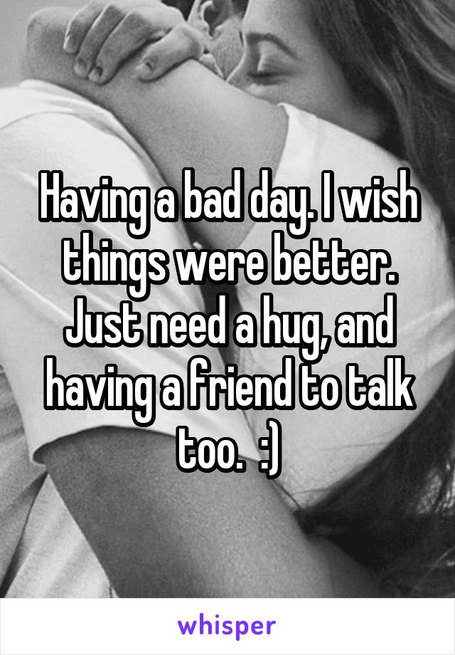 Having a bad day. I wish things were better. Just need a hug, and having a friend to talk too.  :)