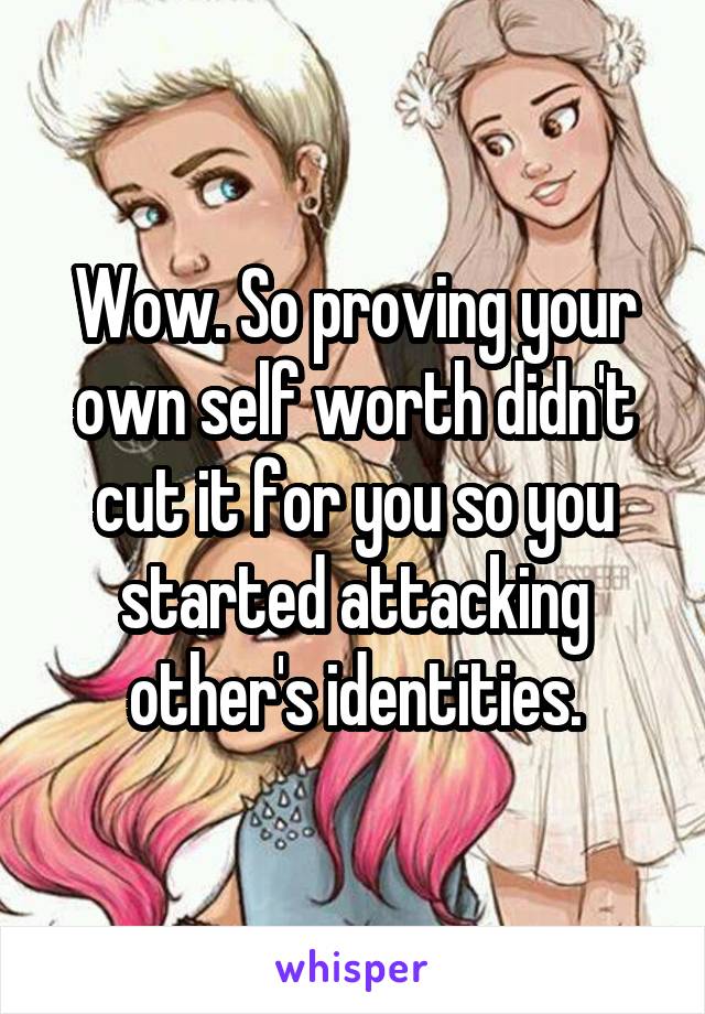 Wow. So proving your own self worth didn't cut it for you so you started attacking other's identities.