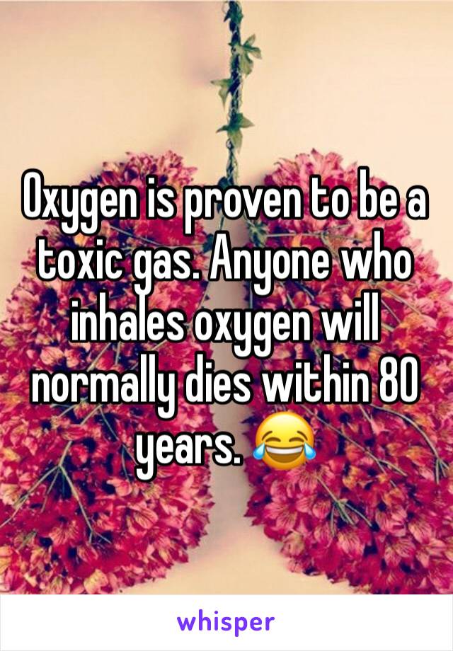 Oxygen is proven to be a toxic gas. Anyone who inhales oxygen will normally dies within 80 years. 😂