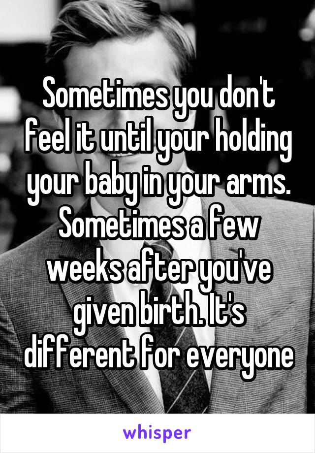 Sometimes you don't feel it until your holding your baby in your arms. Sometimes a few weeks after you've given birth. It's different for everyone