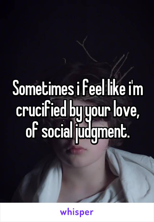 Sometimes i feel like i'm crucified by your love, of social judgment.