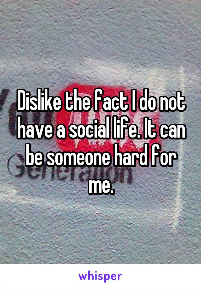 Dislike the fact I do not have a social life. It can be someone hard for me.