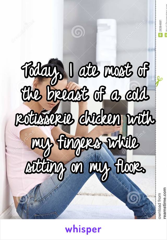 Today, I ate most of the breast of a cold rotisserie chicken with my fingers while sitting on my floor.