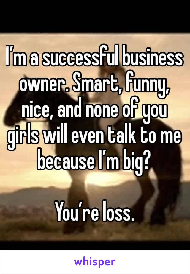 I’m a successful business owner. Smart, funny, nice, and none of you girls will even talk to me because I’m big? 

You’re loss.