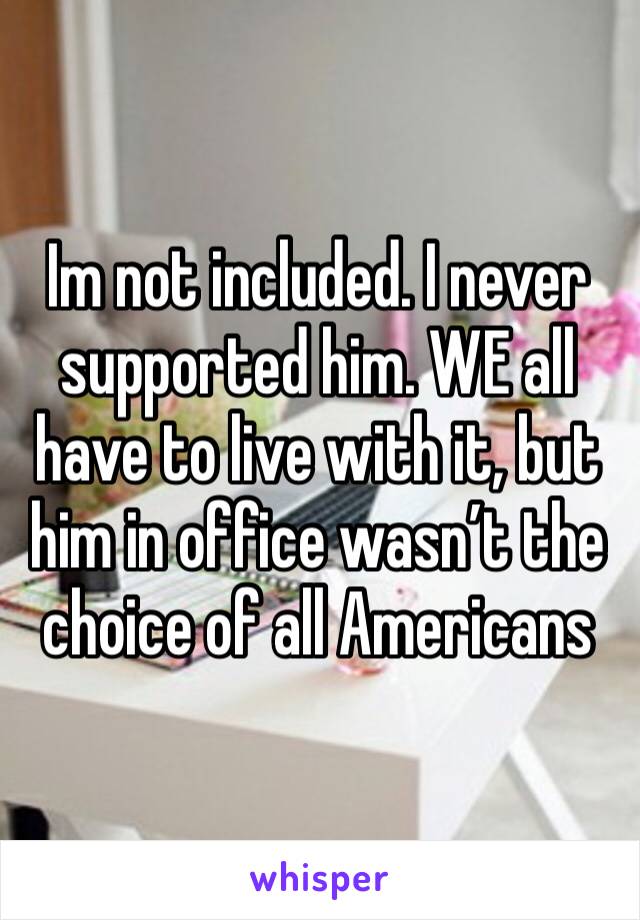 Im not included. I never supported him. WE all have to live with it, but him in office wasn’t the choice of all Americans 