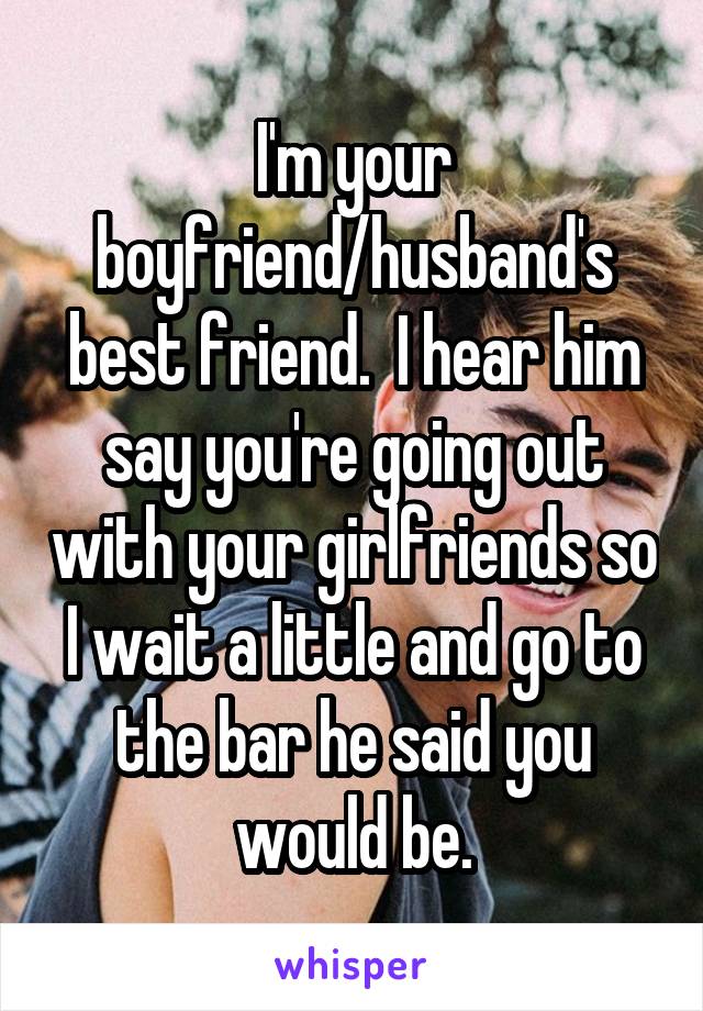 I'm your boyfriend/husband's best friend.  I hear him say you're going out with your girlfriends so I wait a little and go to the bar he said you would be.