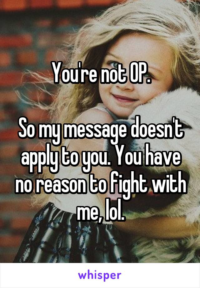 You're not OP.

So my message doesn't apply to you. You have no reason to fight with me, lol.