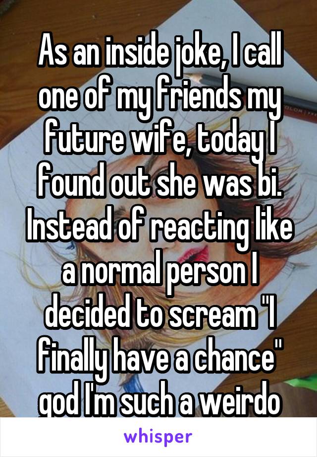 As an inside joke, I call one of my friends my future wife, today I found out she was bi. Instead of reacting like a normal person I decided to scream "I finally have a chance" god I'm such a weirdo