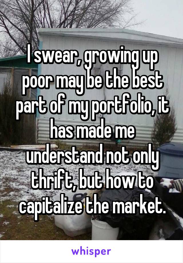 I swear, growing up poor may be the best part of my portfolio, it has made me understand not only thrift, but how to capitalize the market.