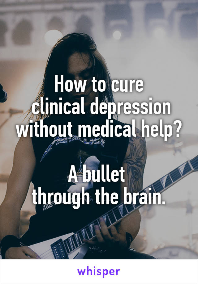 How to cure
 clinical depression without medical help?

A bullet 
through the brain.