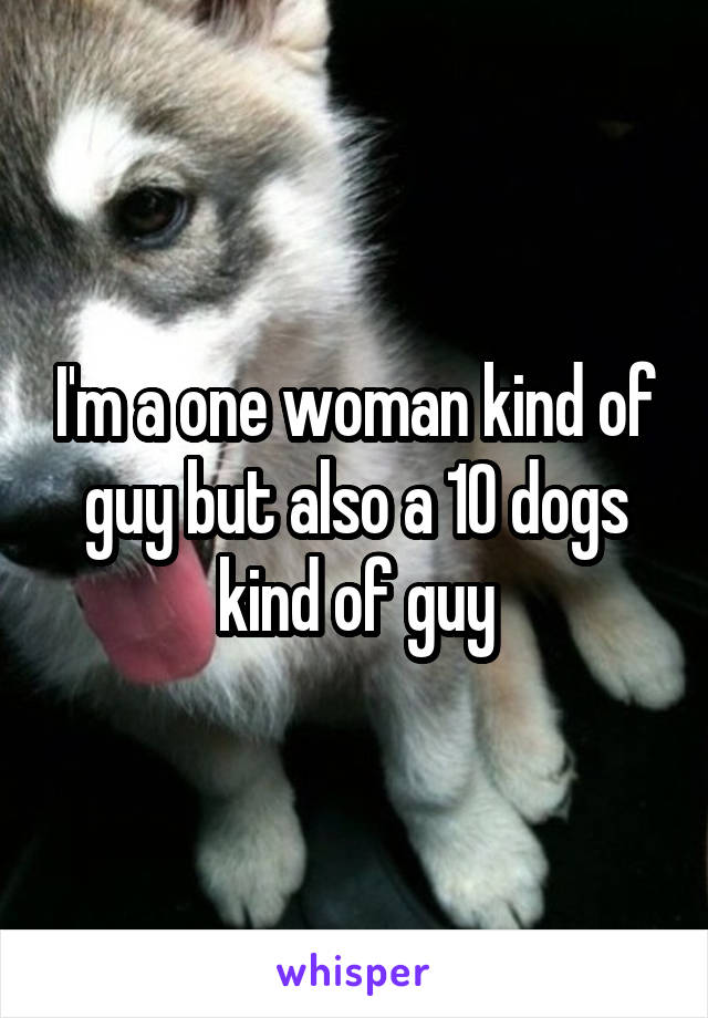 I'm a one woman kind of guy but also a 10 dogs kind of guy