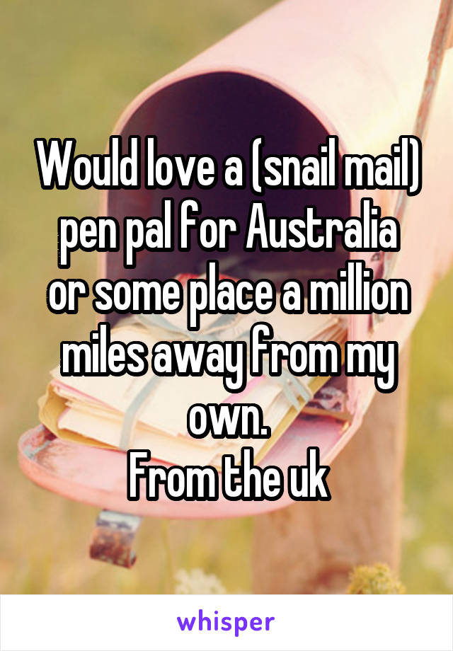 Would love a (snail mail)
pen pal for Australia or some place a million miles away from my own.
From the uk