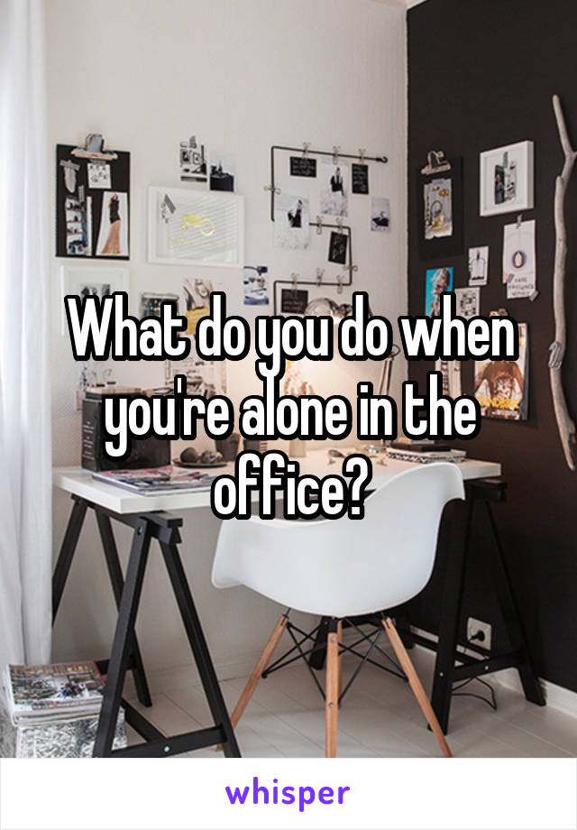 What do you do when you're alone in the office?