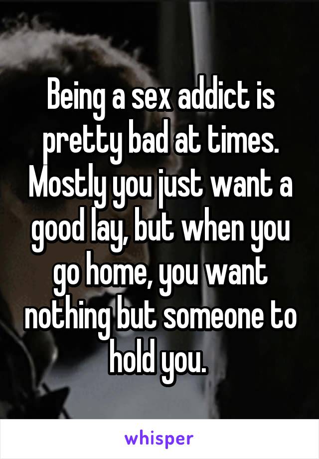 Being a sex addict is pretty bad at times. Mostly you just want a good lay, but when you go home, you want nothing but someone to hold you. 