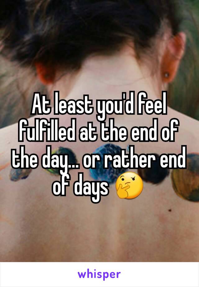 At least you'd feel fulfilled at the end of the day... or rather end of days 🤔